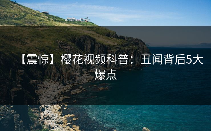 【震惊】樱花视频科普：丑闻背后5大爆点
