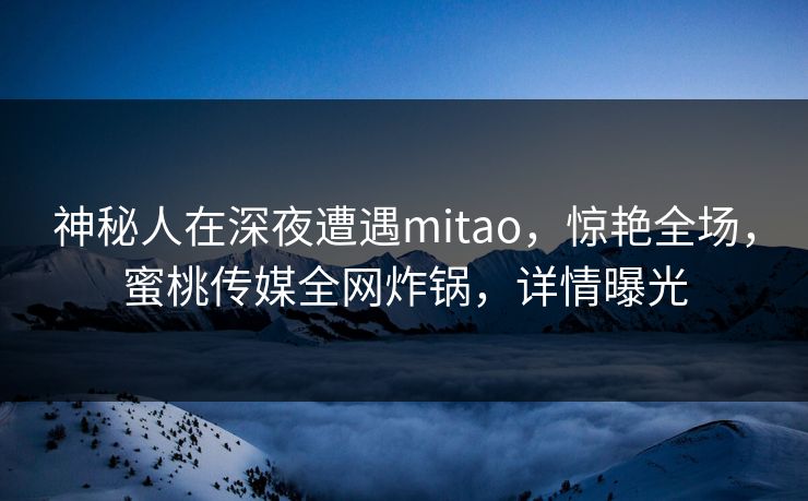 神秘人在深夜遭遇mitao,惊艳全场,蜜桃传媒全网炸锅,详情曝光 神秘人在深夜遭遇mitao,惊艳全场,蜜桃传媒全网炸锅,详情曝光