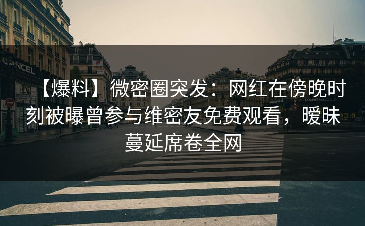 【爆料】微密圈突发:网红在傍晚时刻被曝曾参与维密友免费观看,暧昧蔓延席卷全网 【爆料】微密圈突发:网红在傍晚时刻被曝曾参与维密友免费观看,暧昧蔓延席卷全网