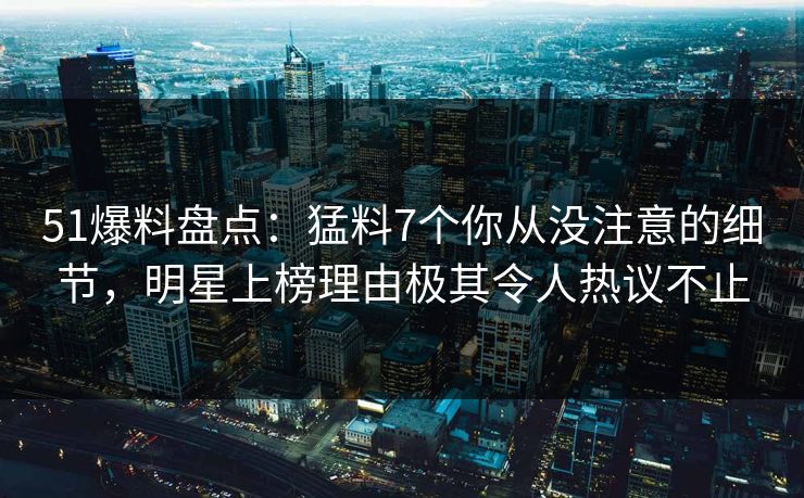 51爆料盘点：猛料7个你从没注意的细节，明星上榜理由极其令人热议不止
