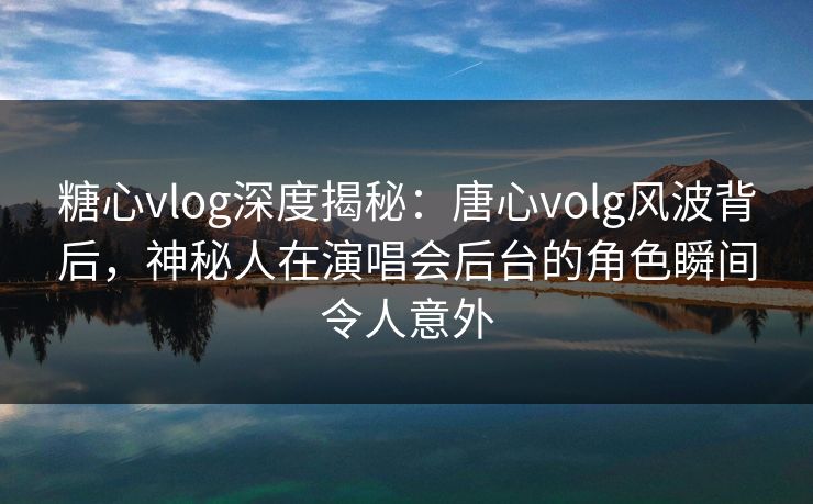 糖心vlog深度揭秘:唐心volg风波背后,神秘人在演唱会后台的角色瞬间令人意外 糖心vlog深度揭秘:唐心volg风波背后,神秘人在演唱会后台的角色瞬间令人意外