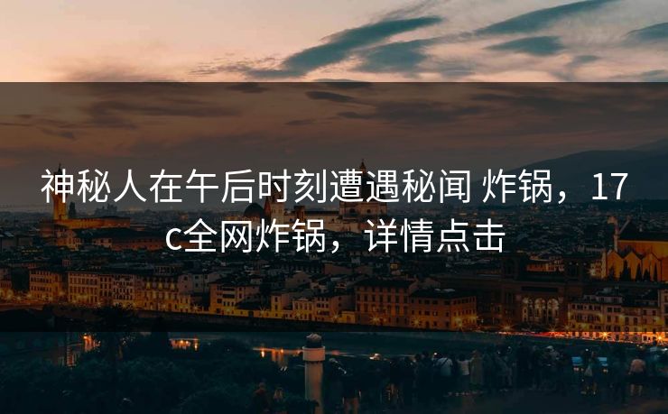 神秘人在午后时刻遭遇秘闻 炸锅，17c全网炸锅，详情点击