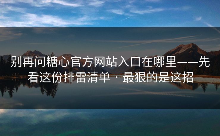 别再问糖心官方网站入口在哪里——先看这份排雷清单 · 最狠的是这招