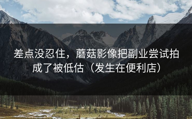 差点没忍住，蘑菇影像把副业尝试拍成了被低估（发生在便利店）